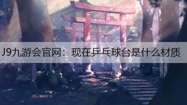 J9九游会官网：现在乒乓球台是什么材质